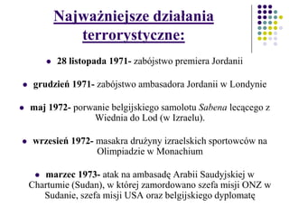 Najważniejsze działania
terrorystyczne:
 28 listopada 1971- zabójstwo premiera Jordanii
 grudzień 1971- zabójstwo ambasadora Jordanii w Londynie
 maj 1972- porwanie belgijskiego samolotu Sabena lecącego z
Wiednia do Lod (w Izraelu).
 wrzesień 1972- masakra drużyny izraelskich sportowców na
Olimpiadzie w Monachium
 marzec 1973- atak na ambasadę Arabii Saudyjskiej w
Chartumie (Sudan), w której zamordowano szefa misji ONZ w
Sudanie, szefa misji USA oraz belgijskiego dyplomatę
 