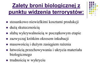 Zalety broni biologicznej z
punktu widzenia terrorystów:
 stosunkowo niewielkimi kosztami produkcji
 dużą skutecznością
 słabą wykrywalnością w początkowym etapie
 zazwyczaj krótkim okresem inkubacji
 masowością i dużym zasięgiem rażenia
 łatwością przechowywania i ukrycia materiału
biologicznego
 trudnością w wykryciu
 