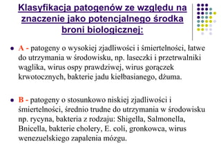 Klasyfikacja patogenów ze względu na
znaczenie jako potencjalnego środka
broni biologicznej:
 A - patogeny o wysokiej zjadliwości i śmiertelności, łatwe
do utrzymania w środowisku, np. laseczki i przetrwalniki
wąglika, wirus ospy prawdziwej, wirus gorączek
krwotocznych, bakterie jadu kiełbasianego, dżuma.
 B - patogeny o stosunkowo niskiej zjadliwości i
śmiertelności, średnio trudne do utrzymania w środowisku
np. rycyna, bakteria z rodzaju: Shigella, Salmonella,
Bnicella, bakterie cholery, E. coli, gronkowca, wirus
wenezuelskiego zapalenia mózgu.
 
