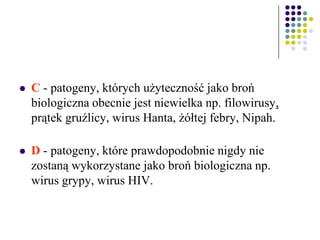  C - patogeny, których użyteczność jako broń
biologiczna obecnie jest niewielka np. filowirusy,
prątek gruźlicy, wirus Hanta, żółtej febry, Nipah.
 D - patogeny, które prawdopodobnie nigdy nie
zostaną wykorzystane jako broń biologiczna np.
wirus grypy, wirus HIV.
 