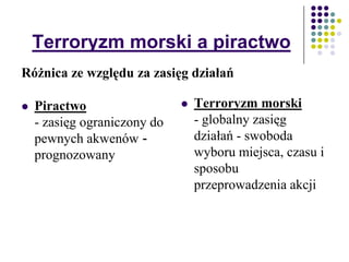 Terroryzm morski a piractwo
 Piractwo
- zasięg ograniczony do
pewnych akwenów -
prognozowany
 Terroryzm morski
- globalny zasięg
działań - swoboda
wyboru miejsca, czasu i
sposobu
przeprowadzenia akcji
Różnica ze względu za zasięg działań
 