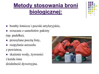 Metody stosowania broni
biologicznej:
 bomby lotnicze i pociski artyleryjskie,
 zrzucane z samolotów pakiety
(np. pudełka),
 przesyłane pocztą listy,
 rozpylanie aerozolu
z powietrza,
 skażenie wody, żywności
i każda inna
działalność dywersyjna.
 