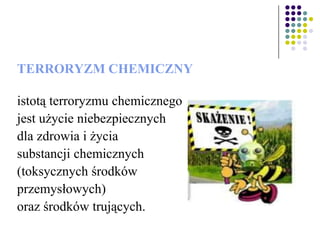 TERRORYZM CHEMICZNY
istotą terroryzmu chemicznego
jest użycie niebezpiecznych
dla zdrowia i życia
substancji chemicznych
(toksycznych środków
przemysłowych)
oraz środków trujących.
 
