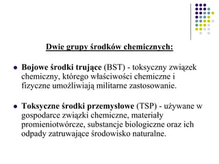 Dwie grupy środków chemicznych:
 Bojowe środki trujące (BST) - toksyczny związek
chemiczny, którego właściwości chemiczne i
fizyczne umożliwiają militarne zastosowanie.
 Toksyczne środki przemysłowe (TSP) - używane w
gospodarce związki chemiczne, materiały
promieniotwórcze, substancje biologiczne oraz ich
odpady zatruwające środowisko naturalne.
 