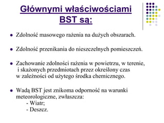 Głównymi właściwościami
BST są:
 Zdolność masowego rażenia na dużych obszarach.
 Zdolność przenikania do nieszczelnych pomieszczeń.
 Zachowanie zdolności rażenia w powietrzu, w terenie,
i skażonych przedmiotach przez określony czas
w zależności od użytego środka chemicznego.
 Wadą BST jest znikoma odporność na warunki
meteorologiczne, zwłaszcza:
- Wiatr;
- Deszcz.
 
