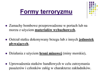 Formy terroryzmu
 Zamachy bombowe przeprowadzone w portach lub na
morzu z użyciem materiałów wybuchowych,
 Ostrzał statku dokonywany brzegu lub z innych jednostek
pływających,
 Działania z użyciem broni minowej (miny morskie),
 Uprowadzenia statków handlowych w celu zatrzymania
pasażerów i członków załóg w charakterze zakładników.
 