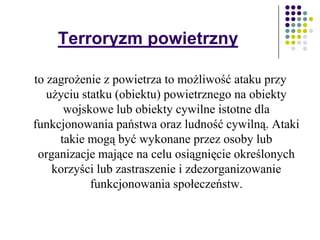 Terroryzm powietrzny
to zagrożenie z powietrza to możliwość ataku przy
użyciu statku (obiektu) powietrznego na obiekty
wojskowe lub obiekty cywilne istotne dla
funkcjonowania państwa oraz ludność cywilną. Ataki
takie mogą być wykonane przez osoby lub
organizacje mające na celu osiągnięcie określonych
korzyści lub zastraszenie i zdezorganizowanie
funkcjonowania społeczeństw.
 