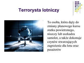 Terrorysta lotniczy
To osoba, która dąży do
zmiany planowego kursu
statku powietrznego,
niszczy lub uszkadza
samolot, a także dokonuje
czynów stwarzających
zagrożenie dla lotu oraz
pasażerów
 