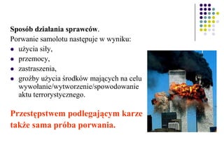 Sposób działania sprawców.
Porwanie samolotu następuje w wyniku:
 użycia siły,
 przemocy,
 zastraszenia,
 groźby użycia środków mających na celu
wywołanie/wytworzenie/spowodowanie
aktu terrorystycznego.
Przestępstwem podlegającym karze
także sama próba porwania.
 