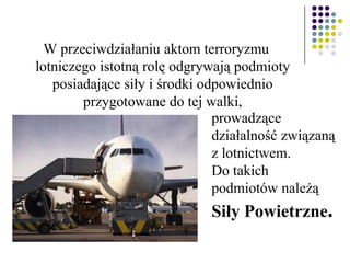 W przeciwdziałaniu aktom terroryzmu
lotniczego istotną rolę odgrywają podmioty
posiadające siły i środki odpowiednio
przygotowane do tej walki,
prowadzące
działalność związaną
z lotnictwem.
Do takich
podmiotów należą
Siły Powietrzne.
 