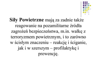 Siły Powietrzne mają za zadnie także
reagowanie na pozamilitarne źródła
zagrożeń bezpieczeństwa, m.in. walkę z
terroryzmem powietrznym, i to zarówno
w ścisłym znaczeniu – reakcję i ściganie,
jak i w szerszym – profilaktykę i
prewencję.
 