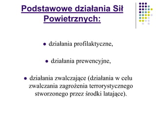 Podstawowe działania Sił
Powietrznych:
 działania profilaktyczne,
 działania prewencyjne,
 działania zwalczające (działania w celu
zwalczania zagrożenia terrorystycznego
stworzonego przez środki latające).
 