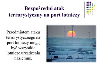 Przedmiotem ataku
terrorystycznego na
port lotniczy mogą
być wszystkie
lotnicze urządzenia
naziemne.
Bezpośredni atak
terrorystyczny na port lotniczy
 