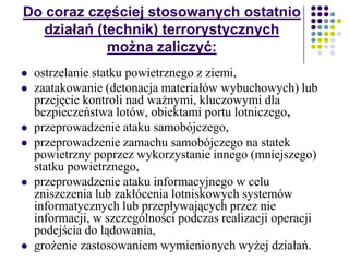 Do coraz częściej stosowanych ostatnio
działań (technik) terrorystycznych
można zaliczyć:
 ostrzelanie statku powietrznego z ziemi,
 zaatakowanie (detonacja materiałów wybuchowych) lub
przejęcie kontroli nad ważnymi, kluczowymi dla
bezpieczeństwa lotów, obiektami portu lotniczego,
 przeprowadzenie ataku samobójczego,
 przeprowadzenie zamachu samobójczego na statek
powietrzny poprzez wykorzystanie innego (mniejszego)
statku powietrznego,
 przeprowadzenie ataku informacyjnego w celu
zniszczenia lub zakłócenia lotniskowych systemów
informatycznych lub przepływających przez nie
informacji, w szczególności podczas realizacji operacji
podejścia do lądowania,
 grożenie zastosowaniem wymienionych wyżej działań.
 
