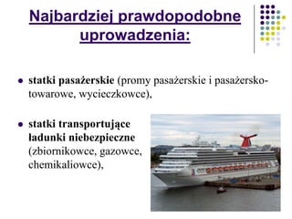 Najbardziej prawdopodobne
uprowadzenia:
 statki pasażerskie (promy pasażerskie i pasażersko-
towarowe, wycieczkowce),
 statki transportujące
ładunki niebezpieczne
(zbiornikowce, gazowce,
chemikaliowce),
 
