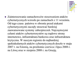  Zainteresowanie zamachowców stosowaniem ataków
cybernetycznych wzrosło po zamachach z 11 września.
Od tego czasu państwa w obronie przed atakami
cybernetycznymi zaczęły stosować bardziej
zaawansowane systemy zabezpieczeń. Najczęstszymi
celami ataków cyberterrorystów są rządowe strony
internetowe, infrastruktura bankowa oraz infrastruktura
krytyczna. W naszym regionie do najbardziej
spektakularnych ataków cybernetycznych doszło w maju
2007 r. na Estonię, na przełomie czerwca i lipca 2008 r.
na Litwę oraz w sierpniu 2008 r. na Gruzję.
 