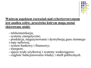Ważnym aspektem rozważań nad cyberterroryzmem
jest analiza celów, przeciwko którym mogą zostać
skierowane ataki:
- telekomunikacja;
- systemy energetyczne;
- produkcja, magazynowanie i dystrybucję gazu ziemnego
i ropy naftowej;
- system bankowy i finansowy;
- transport;
- ujęcia wody użytkowej i systemy wodociągowe;
- ciągłość funkcjonowania władzy i służb publicznych.
 