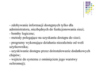 - zdobywanie informacji dostępnych tylko dla
administratora, niezbędnych do funkcjonowania sieci;
- bomby logiczne;
- metody polegające na uzyskaniu dostępu do sieci;
- programy wykonujące działania niezależnie od woli
użytkownika;
- uzyskiwanie dostępu przez doinstalowanie dodatkowych
chipów;
- wejście do systemu z ominięciem jego warstwy
ochronnej);
 