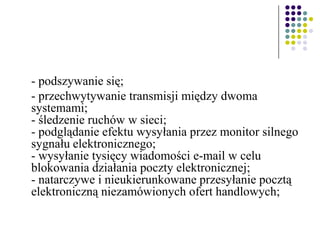 - podszywanie się;
- przechwytywanie transmisji między dwoma
systemami;
- śledzenie ruchów w sieci;
- podglądanie efektu wysyłania przez monitor silnego
sygnału elektronicznego;
- wysyłanie tysięcy wiadomości e-mail w celu
blokowania działania poczty elektronicznej;
- natarczywe i nieukierunkowane przesyłanie pocztą
elektroniczną niezamówionych ofert handlowych;
 