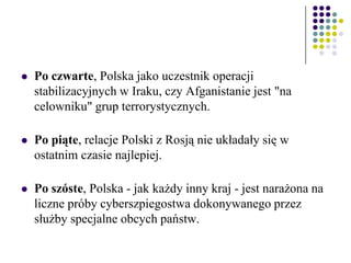  Po czwarte, Polska jako uczestnik operacji
stabilizacyjnych w Iraku, czy Afganistanie jest "na
celowniku" grup terrorystycznych.
 Po piąte, relacje Polski z Rosją nie układały się w
ostatnim czasie najlepiej.
 Po szóste, Polska - jak każdy inny kraj - jest narażona na
liczne próby cyberszpiegostwa dokonywanego przez
służby specjalne obcych państw.
 