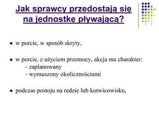 Jak sprawcy przedostają się
na jednostkę pływającą?
 w porcie, w sposób skryty,
 w porcie, z użyciem przemocy, akcja ma charakter:
- zaplanowany
- wymuszony okolicznościami
 podczas postoju na redzie lub kotwicowisku,
 