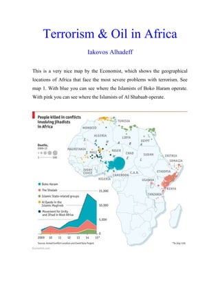 Terrorism & Oil in Africa
Iakovos Alhadeff
This is a very nice map by the Economist, which shows the geographical
locations of Africa that face the most severe problems with terrorism. See
map 1. With blue you can see where the Islamists of Boko Haram operate.
With pink you can see where the Islamists of Al Shabaab operate.
 