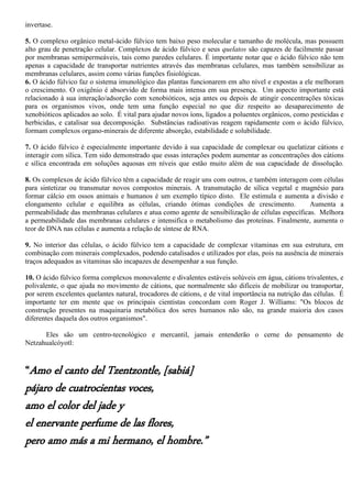 invertase.
5. O complexo orgânico metal-ácido fúlvico tem baixo peso molecular e tamanho de molécula, mas possuem
alto grau de penetração celular. Complexos de ácido fúlvico e seus quelatos são capazes de facilmente passar
por membranas semipermeáveis, tais como paredes celulares. É importante notar que o ácido fúlvico não tem
apenas a capacidade de transportar nutrientes através das membranas celulares, mas também sensibilizar as
membranas celulares, assim como várias funções fisiológicas.
6. O ácido fúlvico faz o sistema imunológico das plantas funcionarem em alto nível e expostas a ele melhoram
o crescimento. O oxigênio é absorvido de forma mais intensa em sua presença. Um aspecto importante está
relacionado à sua interação/adsorção com xenobióticos, seja antes ou depois de atingir concentrações tóxicas
para os organismos vivos, onde tem uma função especial no que diz respeito ao desaparecimento de
xenobióticos aplicados ao solo. É vital para ajudar novos íons, ligados a poluentes orgânicos, como pesticidas e
herbicidas, e catalisar sua decomposição. Substâncias radioativas reagem rapidamente com o ácido fúlvico,
formam complexos organo-minerais de diferente absorção, estabilidade e solubilidade.
7. O ácido fúlvico é especialmente importante devido à sua capacidade de complexar ou quelatizar cátions e
interagir com sílica. Tem sido demonstrado que essas interações podem aumentar as concentrações dos cátions
e sílica encontrada em soluções aquosas em níveis que estão muito além de sua capacidade de dissolução.
8. Os complexos de ácido fúlvico têm a capacidade de reagir uns com outros, e também interagem com células
para sintetizar ou transmutar novos compostos minerais. A transmutação de sílica vegetal e magnésio para
formar cálcio em ossos animais e humanos é um exemplo típico disto. Ele estimula e aumenta a divisão e
elongamento celular e equilibra as células, criando ótimas condições de crescimento. Aumenta a
permeabilidade das membranas celulares e atua como agente de sensibilização de células específicas. Melhora
a permeabilidade das membranas celulares e intensifica o metabolismo das proteínas. Finalmente, aumenta o
teor de DNA nas células e aumenta a relação de síntese de RNA.
9. No interior das células, o ácido fúlvico tem a capacidade de complexar vitaminas em sua estrutura, em
combinação com minerais complexados, podendo catalisados e utilizados por elas, pois na ausência de minerais
traços adequados as vitaminas são incapazes de desempenhar a sua função.
10. O ácido fúlvico forma complexos monovalente e divalentes estáveis solúveis em água, cátions trivalentes, e
polivalente, o que ajuda no movimento de cátions, que normalmente são difíceis de mobilizar ou transportar,
por serem excelentes quelantes natural, trocadores de cátions, e de vital importância na nutrição das células. É
importante ter em mente que os principais cientistas concordam com Roger J. Williams: "Os blocos de
construção presentes na maquinaria metabólica dos seres humanos não são, na grande maioria dos casos
diferentes daquela dos outros organismos".
Eles são um centro-tecnológico e mercantil, jamais entenderão o cerne do pensamento de
Netzahualcóyotl:
“Amo el canto del Tzentzontle, [sabiá]
pájaro de cuatrocientas voces,
amo el color del jade y
el enervante perfume de las flores,
pero amo más a mi hermano, el hombre.”
 