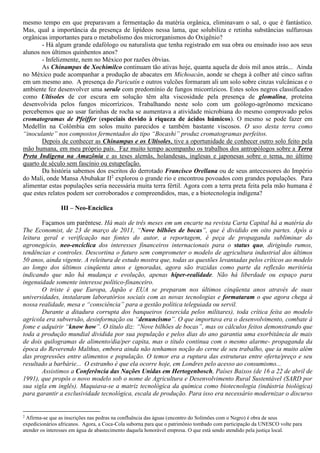 mesmo tempo em que preparavam a fermentação da matéria orgânica, eliminavam o sal, o que é fantástico.
Mas, qual a importância da presença de lipídeos nessa lama, que solubiliza e retinha substâncias sulfurosas
orgânicas importantes para o metabolismo dos microrganismos do Oxigênio?
- Há algum grande edafólogo ou naturalista que tenha registrado em sua obra ou ensinado isso aos seus
alunos nos últimos quinhentos anos?
- Infelizmente, nem no México por razões óbvias.
As Chinampas de Xochimilco continuam tão ativas hoje, quanta aquela de dois mil anos atrás... Ainda
no México pude acompanhar a produção de abacates em Michoacán, aonde se chega à colher até cinco safras
em um mesmo ano. A presença do Paricutín e outros vulcões formaram ali um solo sobre cinzas vulcânicas e o
ambiente fez desenvolver uma serule com predomínio de fungos micorrízicos. Estes solos negros classificados
como Ultisoles de cor escura em solução têm alta viscosidade pela presença de glomalina, proteína
desenvolvida pelos fungos micorrízicos. Trabalhando neste solo com um geólogo-agrônomo mexicano
percebemos que ao usar farinhas de rocha se aumentava a atividade microbiana do mesmo comprovado pelos
cromatogramas de Pfeiffer (especiais devido à riqueza de ácidos húmicos). O mesmo se pode fazer em
Medellín na Colômbia em solos muito parecidos e também bastante viscosos. O uso desta terra como
“inoculante” nos compostos fermentados do tipo “Bocashi” produz cromatogramas perfeitos.
Depois de conhecer as Chinampas e os Ultisoles, tive a oportunidade de conhecer outro solo feito pela
mão humana, em meu próprio país. Faz muito tempo acompanho os trabalhos dos antropólogos sobre a Terra
Preta Indígena na Amazônia e as teses alemãs, holandesas, inglesas e japonesas sobre o tema, no último
quarto de século sem fascínio ou estupefação.
Da história sabemos dos escritos do derrotado Francisco Orellana ou de seus antecessores do Império
do Mali, onde Mansa Abubakar II2
explorou o grande rio e encontrou povoados com grandes populações. Para
alimentar estas populações seria necessária muita terra fértil. Agora com a terra preta feita pela mão humana é
que estes relatos podem ser corroborados e compreendidos, mas, e a biotecnologia indígena?
III – Neo-Encíclica
Façamos um parêntese. Há mais de três meses em um encarte na revista Carta Capital há a matéria do
The Economist, de 23 de março de 2011, “Nove bilhões de bocas”, que é dividido em oito partes. Após a
leitura geral e verificação nas fontes do autor, a reportagem, é peça de propaganda subliminar do
agronegócio, neo-encíclica dos interesses financeiros internacionais para o status quo, dirigindo rumos,
tendências e controles. Descortina o futuro sem comprometer o modelo de agricultura industrial dos últimos
50 anos, ainda vigente. A releitura de estudo mostra que, todas as questões levantadas pelos críticos ao modelo
ao longo dos últimos cinqüenta anos e ignoradas, agora são trazidas como parte da reflexão meritória
indicando que não há mudança e evolução, apenas hiper-realidade. Não há liberdade ou espaço para
ingenuidade somente interesse político-financeiro.
O triste é que Europa, Japão e EUA se preparam nos últimos cinqüenta anos através de suas
universidades, instalaram laboratórios sociais com as novas tecnologias e formataram o que agora chega à
nossa realidade, mesa e “consciência” para a gestão política teleguiada ou servil.
Durante a ditadura corrupta dos banqueiros (exercida pelos militares), toda crítica feita ao modelo
agrícola era subversão, desinformação ou “denuncismo”. O que importava era o desenvolvimento, combate à
fome e adquirir “know how”. O título diz: “Nove bilhões de bocas”, mas os cálculos feitos demonstrando que
toda a produção mundial dividida por sua população e pelos dias do ano garantia uma exorbitância de mais
de dois quilogramas de alimento/dia/per capita, mas o título continua com o mesmo alarme- propaganda da
época do Reverendo Malthus, embora ainda não tenhamos noção do cerne de seu trabalho, que ia muito além
das progressões entre alimentos e população. O temor era a ruptura das estruturas entre oferta/preço e seu
resultado a barbárie... O estranho é que ela ocorre hoje, em Londres pelo acesso ao consumismo...
Assistimos a Conferência das Nações Unidas em Hertogenbosch, Países Baixos (de 16 a 22 de abril de
1991), que propôs o novo modelo sob o nome de Agricultura e Desenvolvimento Rural Sustentável (SARD por
sua sigla em inglês). Maquiava-se a matriz tecnológica da química como biotecnologia (indústria biológica)
para garantir a exclusividade tecnológica, escala de produção. Para isso era necessário modernizar o discurso
2
Afirma-se que as inscrições nas pedras na confluência das águas (encontro do Solimões com o Negro) é obra de seus
expedicionários africanos. Agora, a Coca-Cola suborna para que o patrimônio tombado com participação da UNESCO volte para
atender os interesses em água de abastecimento daquela honorável empresa. O que está sendo atendido pela justiça local.
 