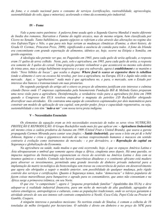 da fome, e o estado nacional para o consumo de serviços (certificações, rastreabilidade, agroecologia,
sustentabilidade do solo, água e minorias), acelerando o ritmo da economia pós-industrial.
IV – Fome
Vale a pena outro parêntese: A palavra fome usada após a Segunda Guerra Mundial é muito diferente
de Inedia dos romanos, Starvation e Famine do inglês arcaico, mas de mesma origem, bem classificada por
Cícero no Senado. Tanto babilônicos, quanto egípcios se referiam a elas através das alterações no regime dos
rios Eufrates/Tigre e Nilo, o que para nós hoje seriam as mudanças climáticas (Famine, a short history, de
Grada O. Cormac, Princeton Press, 2009), significando a ausência de comida para todos. A fome da Irlanda
era concomitante com grande exportação de alimentos, idêntico ao, hoje, ocorre na Etiópia e Somália, em
gestão eugenista.
A ideologia não permite ver que, no Paquistão em 1965, para cada quilo de uréia aplicado, a resposta
eram 11 quilos de arroz colhido. Neste, país, solo e agricultura, em 1995, para cada quilo de uréia, a resposta
era somente de 3 quilos do cereal. Uma projeção permite vislumbrar o que acontecerá no mesmo solo dentro
de trinta anos, mas o artigo habilmente tergiversa e o que era subversão, agora é establishment e se mantém o
título “Nove bilhões de bocas”, que oculta o dogma: Where food is scarce or expensive there is rebellion
(onde o alimento é caro ou escasso há revolta), por isso a agricultura, na Europa, EUA e Japão não estão no
mercado. Aqui, o “agrobusiness” nada mais é que agricultura no, e para, o mercado, sem o Estado por
interesse dos bancos e transnacionais em suas piratarias.
Do segundo parágrafo do artigo até o oitavo os preços de alimentos justificam este interesse e culmina
citando Davos onde 17 empresas capitaneadas pela benemerente Fundação Bill & Melinda Gates preparam
uma nova visão para a agricultura. Desinformação, a verdadeira visão para a agricultura foi feita em 1906
quando o Congresso dos EUA resolveu enquadrar o magnata do petróleo J.D Rockefeller obrigando
diversificar suas atividades. Ele contratou uma equipe de consultores capitaneados por dois matemáticos para
construir um modelo de aplicação de seu capital, sem perder poder, força e capacidade regenerativa, ou seja,
sustentabilidade e isto têm “tudo a ver” com nossa terra preta indígena.
V – Necessidades Essenciais
Os elementos da equação eram as três necessidades essenciais de todos os seres vivos NUTRIÇÃO,
PROTEÇÃO E REPRODUÇÃO. O Grupo Rockefeller nada mais fez que aplicar em: - Agricultura (industrial)
até mesmo criou a cadeia produtiva da banana em 1909 (United Fruit e United Brands), que usava a garota
propaganda Carmen Miranda para cantar seus jingles; - Saúde (industrial), que usou o leite em pó & o bebê
Johnson, higiene e criou o gigantesco mercado de vacinas reaproximando humanos e macacos em sentido
contrario à evolução como instrumentos de mercado; - e por derradeiro, a - Reprodução do capital ou
Segurança e globalização da Economia.
Na agricultura ou saúde, nada mudou o que está ocorrendo, hoje, é que os espaços América Latina e
Ásia ultrapassaram o umbral que somente agora chega a África, cinqüenta anos depois. Há uma questão, os
impactos negativos da biotecnologia exponenciam os riscos do ocorrido na América Latina e Ásia com os
insumos químicos e modelo. Contudo não haverá anacrônicas ditaduras e o continente africano está maduro
para absorver os investimentos, permitindo uma grande inversão de dinheiro privado industrial para a
implantação da matriz tecnológica da biotecnologia sem travas ou concorrência de países em desenvolvimento
que agora são obrigados a seguir o modelo anterior, sem possibilidade de qualquer mudança, pelo rígido
controle dos serviços e certificações. Quanto à Segurança temos, todos “democracia” e líderes populares de
fazem coisas maravilhosas para banqueiros e agrado para os consumidores, que antes não consumiam e na
África surge a primavera islâmica, em seu Norte.
O que era “o campesinato”, agora é “pequena propriedade familiar” (igualzinho dos EUA) e deve
adequar-se à realidade industrial financeira, para um nicho de mercado de alta qualidade, agregados de
valores etnológicos, antropológicos e culturais, como as populações tradicionais, onde os serviços garantem a
atividade através de seu uso intenso sob contrato compulsório à Nestlé, Coca-Cola, Pepsi-Cola ou Procter &
Gamble, Coopers.
A ninguém interessa o paradoxo mexicano: No nortista estado de Sinaloa, é comum a colheita de 16
toneladas de milho (irrigado) por hectare/ano. O subsídio é direto em dinheiro e no preço do NPK para
 