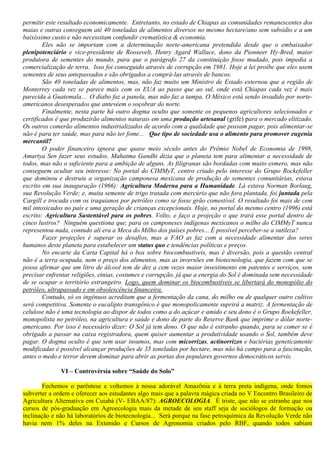 permitir este resultado economicamente. Entretanto, no estado de Chiapas as comunidades remanescentes dos
maias e outras conseguem até 40 toneladas de alimentos diversos no mesmo hectare/ano sem subsídio e a um
baixíssimo custo e não necessitam confundir crematística & economia.
Eles não se importam com a determinação norte-americana pretendida desde que o embaixador
plenipotenciário e vice-presidente de Roosevelt, Henry Agard Wallace, dono da Pionneer Hy-Bred, maior
produtora de sementes do mundo, para que o parágrafo 27 da constituição fosse mudado, pois impedia a
comercialização de terra. Isso foi conseguido através de corrupção em 1981. Hoje a lei proíbe que eles usem
sementes de seus antepassados e são obrigados a comprá-las através de bancos.
São 40 toneladas de alimentos, mas, não faz muito um Ministro de Estado externou que a região de
Monterrey cada vez se parece mais com os EUA ao passo que ao sul, onde está Chiapas cada vez é mais
parecida à Guatemala... O diabo faz a panela, mas não faz a tampa. O México está sendo invadido por norte-
americanos desesperados que antevêem o soçobrar do norte.
Finalmente, nesta parte há outro dogma oculto que somente os pequenos agricultores selecionados e
certificados é que produzirão alimentos naturais em uma produção artesanal (grife) para o mercado elitizado.
Os outros comerão alimentos industrializados de acordo com a qualidade que possam pagar, pois alimentar-se
não é para ter saúde, mas para não ter fome... Que tipo de sociedade usa o alimento para promover eugenia
mercantil?
O poder financeiro ignora que quase meio século antes do Prêmio Nobel de Economia de 1998,
Amartya Sen fazer seus estudos, Mahatma Gandhi dizia que o planeta tem para alimentar a necessidade de
todos, mas não o suficiente para a ambição de alguns. As filigranas são bordadas com muito esmero, mas não
conseguem ocultar seu interesse: No portal do CIMMyT, centro criado pelo interesse do Grupo Rockefeller
que dominou e destruiu a organização camponesa mexicana de produção de sementes comunitárias, estava
escrito em sua inauguração (1966): Agricultura Moderna para a Humanidade. Lá estava Norman Borlaug,
sua Revolução Verde; e, muita semente de trigo tratada com mercúrio que não fora plantada, foi juntada pela
Cargill e trocada com os iraquianos por petróleo como se fosse grão comestível. O resultado foi mais de cem
mil intoxicados no país e uma geração de crianças excepcionais. Hoje, no portal do mesmo centro (1996) está
escrito: Agricultura Sustentável para os pobres. Volto, e faço a projeção o que trará esse portal dentro de
cinco lustros? Ninguém questiona que, para os camponeses indígenas mexicanos o milho do CIMMyT nunca
representou nada, contudo ali era a Meca do Milho dos países pobres... É possível perceber-se a sutileza?
Fazer projeções é superar os desafios, mas a FAO as faz com a necessidade alimentar dos seres
humanos deste planeta para estabelecer um status quo e tendências políticas e preços.
No encarte da Carta Capital há o box sobre biocombustíveis, mas é diversão, pois a questão central
não é a terra ocupada, nem o preço dos alimentos, mas as inversões em biotecnologia, que fazem com que se
possa afirmar que um litro de álcool tem de dez a cem vezes maior investimento em patentes e serviços, sem
precisar enfrentar religiões, etnias, costumes e corrupção, já que a energia do Sol é dominada sem necessidade
de se ocupar o território estrangeiro. Logo, quem dominar os biocombustíveis se libertará do monopólio do
petróleo, ultrapassado e em obsolescência financeira.
Contudo, só os ingênuos acreditam que a fermentação da cana, do milho ou de qualquer outro cultivo
será competitiva. Somente o eucalipto transgênico é que monopolicamente suprirá a matriz. A fermentação de
celulose não é uma tecnologia ao dispor de todos como a do açúcar e amido e seu dono é o Grupo Rockefeller,
monopolista no petróleo, na agricultura e saúde e dono de parte do Reserve Bank que imprime o dólar norte-
americano. Por isso é necessário dizer: O Sol já tem dono. O que não é estranho quando, para se comer se é
obrigado a passar na caixa registradora, quem quiser aumentar a produtividade usando o Sol, também deve
pagar. O dogma oculto é que sem usar insumos, mas com micorrizas, actinorrizos e bactérias geneticamente
modificadas é possível alcançar produções de 35 toneladas por hectare, mas não há campo para a fascinação,
antes o medo e terror devem dominar para abrir as portas dos populares governos democráticos servis.
VI – Controvérsia sobre “Saúde do Solo”
Fechemos o parêntese e voltemos à nossa adorável Amazônia e à terra preta indígena, onde fomos
subverter a ordem e oferecer aos estudantes algo mais que a palavra mágica criada no V Encontro Brasileiro de
Agricultura Alternativa em Cuiabá (V- EBAA/87): AGROECOLOGIA. É triste, que não se estranhe que nos
cursos de pós-graduação em Agroecologia mais da metade de seu staff seja de sociólogos de formação ou
inclinação e não há laboratórios de biotecnologia... Será porque na fase petroquímica da Revolução Verde não
havia nem 1% deles na Extensão e Cursos de Agronomia criados pelo RBF, quando todos sabiam
 