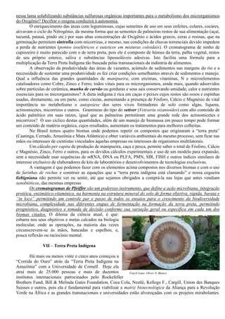 nessa lama solubilizando substâncias sulfurosas orgânicas importantes para o metabolismo dos microrganismos
do Oxigênio? Decifrar o enigma conduzirá à autonomia.
O enriquecimento das áreas com leguminosas, cujas sementes de uso em seus enfeites, colares, cocares,
ativavam o ciclo do Nitrogênio, da mesma forma que as sementes de palmeiras restos de sua alimentação (açaí,
tucumã, patauá, pindó etc.) por suas altas concentrações de Oxigênio e ácidos graxos, ceras e resinas, que na
germinação permitem sintrofia com micorrizas, e mesmo, nas condições de chuvas torrenciais devido impedem
a perda de nutrientes (pontos isoelétricos e euteticos em misturas coloidais). O cromatograma de ninho de
cupinzeiro é muito parecido com o de terra preta, pois ele é composto de húmus da terra, palha vegetal, restos
de seu próprio esterco, saliva e substâncias lipossolúveis adesivas. Isto facilita uma fórmula para a
multiplicação da Terra Preta Indígena tão buscada pelas transnacionais da indústria de alimentos.
A observação da produtividade das áreas de vazantes, acúmulo de sedimentos nas margens do rio e a
necessidade de sustentar uma produtividade os fez criar condições semelhantes através de sedimentos e manejo.
Qual a influência das grandes quantidades de manipueira, com enzimas, vitaminas, N e microelementos
catalisadores como Cobre, Zinco e Ferro, todos vitais para os microrganismos, ainda mais, quando adsorvidos
sobre partículas de cerâmica, munha de carvão ou gorduras e seus sais conservando umidade, calor e nutrientes
essenciais para os microrganismos? A dieta indígena é rica em caças e peixes cujos restos são ossos e espinhas
usadas, diretamente, ou em parte, como cinzas, aumentando a presença de Fósforo, Cálcio e Magnésio de vital
importância no metabolismo e autopoiese dos seres vivos formadores de solo como algas, liquens,
actinomicetes, micorrizos e outros. Gramíneas do tipo do vetiver (Vetiveria sizanioides) com alto conteúdo de
ácido palmítico em suas raízes, igual que as palmeiras permitiram uma grande rede dos actinomicetes e
micorrizos? O uso cíclico destas quantidades, além de um manejo de biomassa em pouco tempo pode formar
um conteúdo de matéria orgânica, cujos resultados, aumentam os tratamentos para melhores colheitas.
No Brasil temos quatro biomas onde podemos repetir os compostos que originaram a “terra preta”
(Caatinga, Cerrado, Amazônia e Mata Atlântica) e obter variáveis ambientais do mesmo processo, sem ficar nas
mãos ou interesses de cientistas vinculados àquelas empresas ou interesses de organismos multilaterais.
Um cálculo per capita de produção de manipueira, caça e pesca, permite saber o total de Fósforo, Cálcio
e Magnésio, Zinco, Ferro e outros, para os devidos cálculos experimentais e uso de um modelo para expansão,
sem a necessidade usar sequências de mRNA, DNA ou PLFA, PMN, SIR, FISH e outros índices similares de
interesse exclusivo de elaboradores de kits de laboratórios e desenvolvimentos de tecnologias exclusivas.
A vantagem é que podemos fazer com os elementos acima compostos nos diversos biomas e com o uso
de farinhas de rochas e construir as equações que a “terra preta indígena está clamando” e nossa cegueira
liebigniana não permite ver ou sentir, até que sejamos obrigados a comprá-la nas lojas que antes vendiam
xenobióticos, das mesmas empresas
Os cromatogramas de Pfeiffer são um poderoso instrumento, que define a ação microbiana, integração
protéica, enzimático-vitamínico, na harmonia na estrutura mineral do solo de forma objetiva, rápida, barata e
“in loco” permitindo um controle par e passo de todos os ensaios para o crescimento da biodiversidade
microbiana, complexidade nas diferentes etapas de fermentação na formação da terra preta, permitindo
prognóstico, diagnóstico e tomada de decisão conforme sua variação geral ou específica em cada um dos
biomas citados. O dilema da ciência atual, é que:
esbarra nos seus objetivos e metas calcados na biologia
molecular, onde as operações, na maioria das vezes
circunscrevem-se às mãos, bancadas e espelhos, e,
pouca reflexão ou raciocínio mental.
VII – Terra Preta Indígena
Há mais ou menos vinte e cinco anos começou a
“Corrida do Ouro” atrás da “Terra Preta Indígena na
Amazônia” com a Universidade de Cornell. Hoje ela
atrai mais de 25.000 pessoas e mais de duzentos
institutos internacionais patrocinados pelo Rockefeller
Brothers Fund; Bill & Melinda Gates Foundation, Coca Cola, Nestlé, Kellogs F., Cargill, Union des Banques
Suisses e outros, pois ela é fundamental para viabilizar a matriz biotecnológica da Aliança para a Revolução
Verde na África e as grandes transnacionais e universidades estão alvoroçadas com os projetos mirabolantes.
Foto/Croma: Oliver N. Blanco
 
