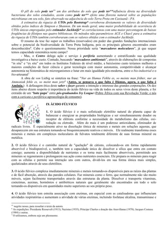O pH do solo pode ser** um dos atributos do solo que pode ter**influência direta na diversidade
bacteriana dos solos estudados, assim como pode ter** efeito uma floresta natural sobre as populações
microbianas em seu solo, fato observado na adjacência do solo Terra Preta em Caxiuanã - PA.
A estimativa da riqueza de UTOs pelo Bootstrap* corroborou diretamente os valores de diversidade
obtidos pelos índices de Simpson e Shannon. De um modo geral, uma maior probabilidade de ocorrência de
UTOs únicas empregadas pelo estimador Jackknife* se correlacionou com uma maior percentagem de baixas
freqüências de filotipos nas quatro bibliotecas. Os métodos não-paramétricos ACE e Chao1 para a estimativa
da riqueza de UTOs também corroboraram com os valores obtidos com o estimador Jackknife.
O resumo da tese faz supor os trabalhos (reservados) em poder das grandes fundações internacionais
sobre o potencial da biodiversidade da Terra Preta Indígena, pois os principais gêneros encontrados eram
desconhecidos6
. Cabe o questionamento: Nossa prioridade seria “marcadores moleculares”, já que sequer
temos capacidade sistemática neste campo?
- Mas, o Centro delega ação e serviço à periferia aumentando e estratificando sua qualidade
investigativa a baixo custo. Contudo, buscando “marcadores ambientais”, através de elaborações de compostas
“in situ” e “ex situ” em todos os Institutos Federais de nível médio, a baixíssimo custo teríamos melhores e
maiores condições de fazer ciência e gerar tecnologia com maior autonomia, competitividade e alcançar
autonomia na Sistemática de microrganismos e lutar em mais igualdade pós-moderna, entre o bio-industrial e o
bio-artesanal7
A obra de von Liebig se sintetiza na frase: "Nur an Humus Fehlte es, so meinte man früher, nur an
Ammoniak fehle es, so meint man jetzt" (Antes, se pensava o que falta é Húmus, agora, o que falta é
Amônia.) A defasagem ética deste saber e fazer garante a intenção e interesse das grandes corporações. Os dez
itens abaixo dizem respeito à importância do ácido fúlvico na vida de todos os seres vivos deste planeta, e foi
extraído de um “bate papo” entre pós-graduandos Ivy League (Pobre África com sua Revolução Verde; e nós
com a caricata e periférica agroecologia de consumo).
IX ÁCIDO FÚLVICO
1. O ácido fúlvico é o mais sofisticado eletrólito natural do planeta capaz de
balancear e energizar as propriedades biológicas e ser simultaneamente doador ou
receptor de elétrons conforme a necessidade do metabolismo das células, oxi-
redução ou eletrodo. Além do mais é um poderoso antioxidante, eliminador de
radicais livres. É especialmente ativo na dissolução iônica de minerais e metais em soluções aquosas, que
desaparecem em sua estrutura tornando-se bioquimicamente reativos e móveis. Ele realmente transforma esses
minerais e metais em complexos moleculares de fulvatos totalmente diferente de suas formas mineral ou
metálica.
2. O ácido fúlvico é o caminho natural de "quelação" de cátions, colocando-os em forma rapidamente
absorvível e biodisponível, e, também tem a capacidade única de dissolver a sílica que entra em contato
consigo; aumenta a disponibilidade de nutrientes e os torna mais facilmente absorvíveis, permitindo aos
minerais se regenerarem e prolongarem sua ação como nutrientes essenciais. Ele prepara os minerais para reagir
com as células e permite sua interação uns com outros, dividi-los em sua forma iônica mais simples,
quelatizados através de seus eletrólitos.
3. O ácido fúlvico complexa imediatamente minerais e metais tornando-os disponíveis para as raízes das plantas
e de fácil absorção, através das paredes celulares. Faz minerais como o ferro, que normalmente não são muito
móveis, sejam facilmente transportados através das estruturas da planta. Dissolver e transporta vitaminas,
coenzimas, auxinas, hormônios e antibióticos naturais que geralmente são encontrados em todo o solo
tornando-os disponíveis em quantidades muito superiores ao seu próprio peso.
4. O ácido fúlvico tem estreita associação com enzimas, em especial com as catalisadoras que influenciam
atividades respiratórias e aumentam a atividade de várias enzimas, incluindo fosfatase alcalina, transaminase e
**
negrito nosso, para ressaltar o texto da autora.
6
As expedições: Presidente Roosevelt (1913); Nazistas (1935); Príncipe Charles e doação das Anavillanas (1978); Jacques Costeau
(1984) e outras.
7
O utilizamos, embora seja um pleonasmo.
 