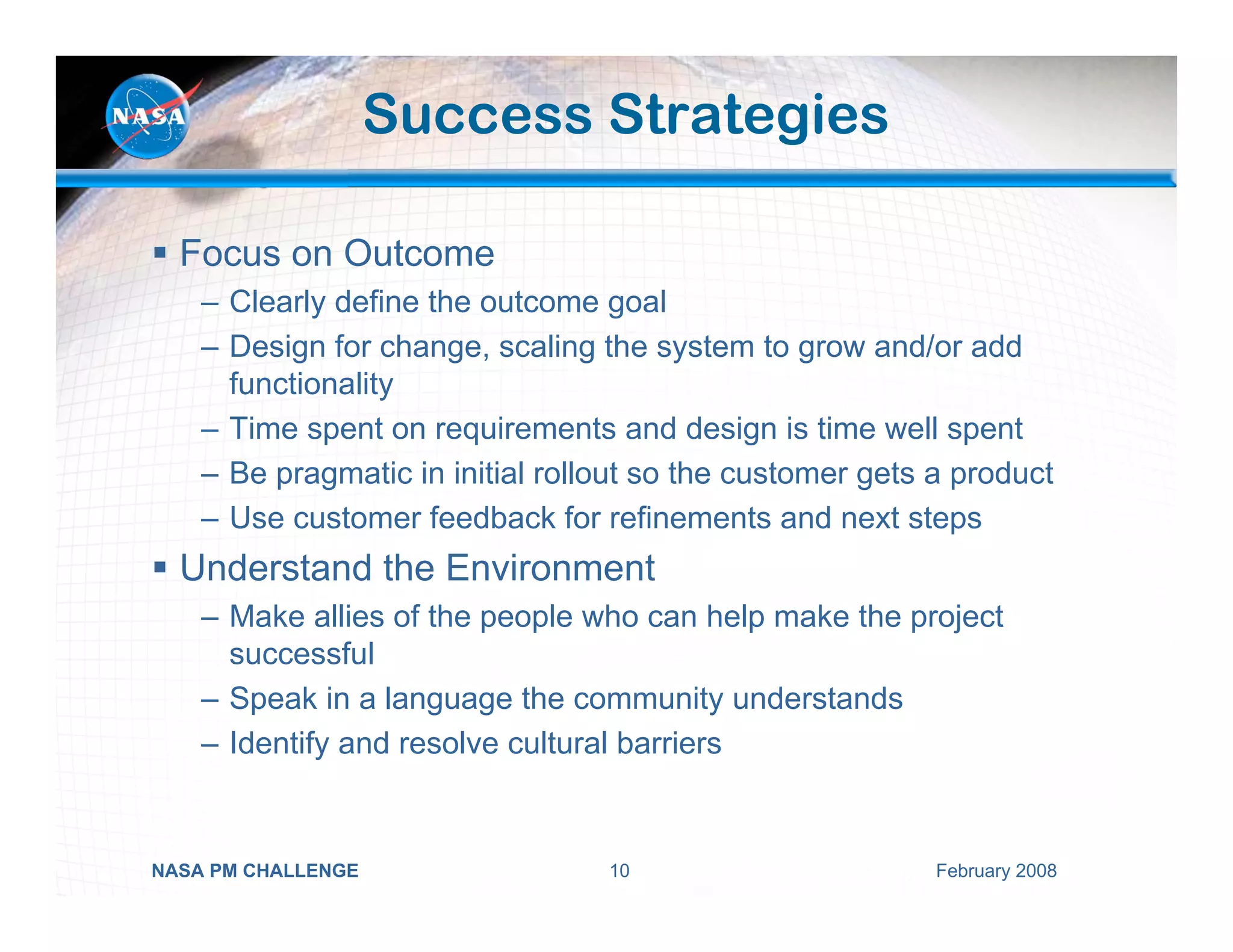 Success Strategies

  Focus on Outcome
    – Clearly define the outcome goal
    – Design for change, scaling the system to grow and/or add
      functionality
    – Time spent on requirements and design is time well spent
    – Be pragmatic in initial rollout so the customer gets a product
    – Use customer feedback for refinements and next steps
  Understand the Environment
    – Make allies of the people who can help make the project
      successful
    – Speak in a language the community understands
    – Identify and resolve cultural barriers


NASA PM CHALLENGE                 10                       February 2008
 