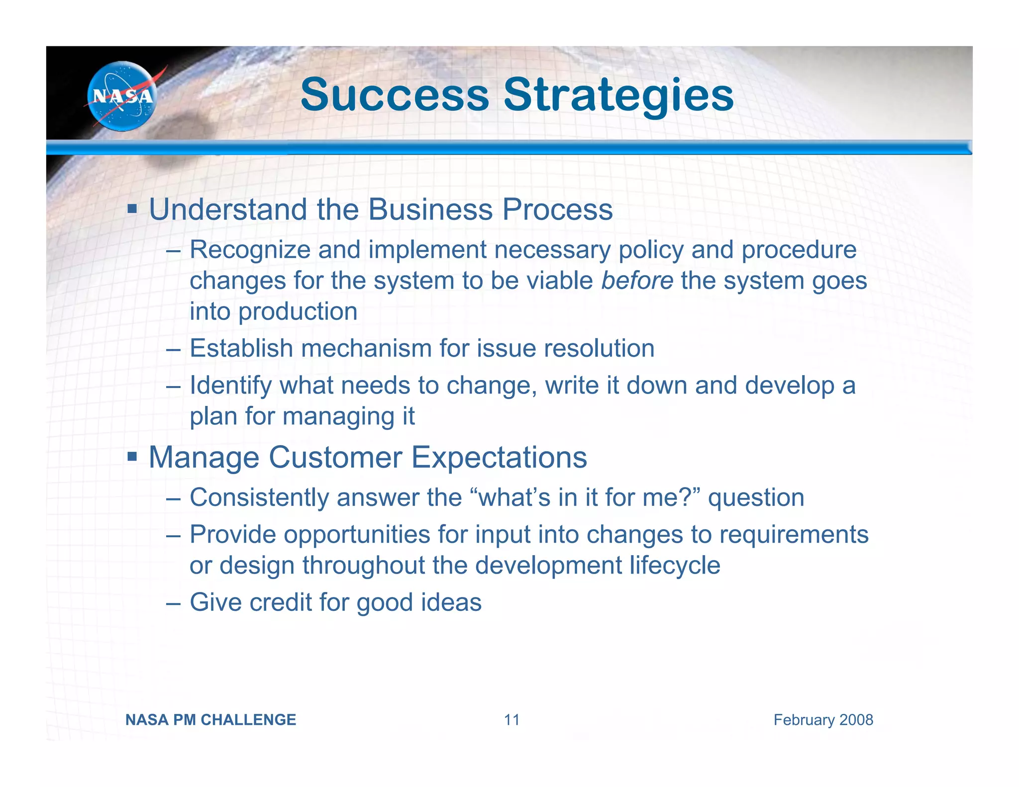 Success Strategies

  Understand the Business Process
    – Recognize and implement necessary policy and procedure
      changes for the system to be viable before the system goes
      into production
    – Establish mechanism for issue resolution
    – Identify what needs to change, write it down and develop a
      plan for managing it
  Manage Customer Expectations
    – Consistently answer the “what’s in it for me?” question
    – Provide opportunities for input into changes to requirements
      or design throughout the development lifecycle
    – Give credit for good ideas



NASA PM CHALLENGE                11                      February 2008
 