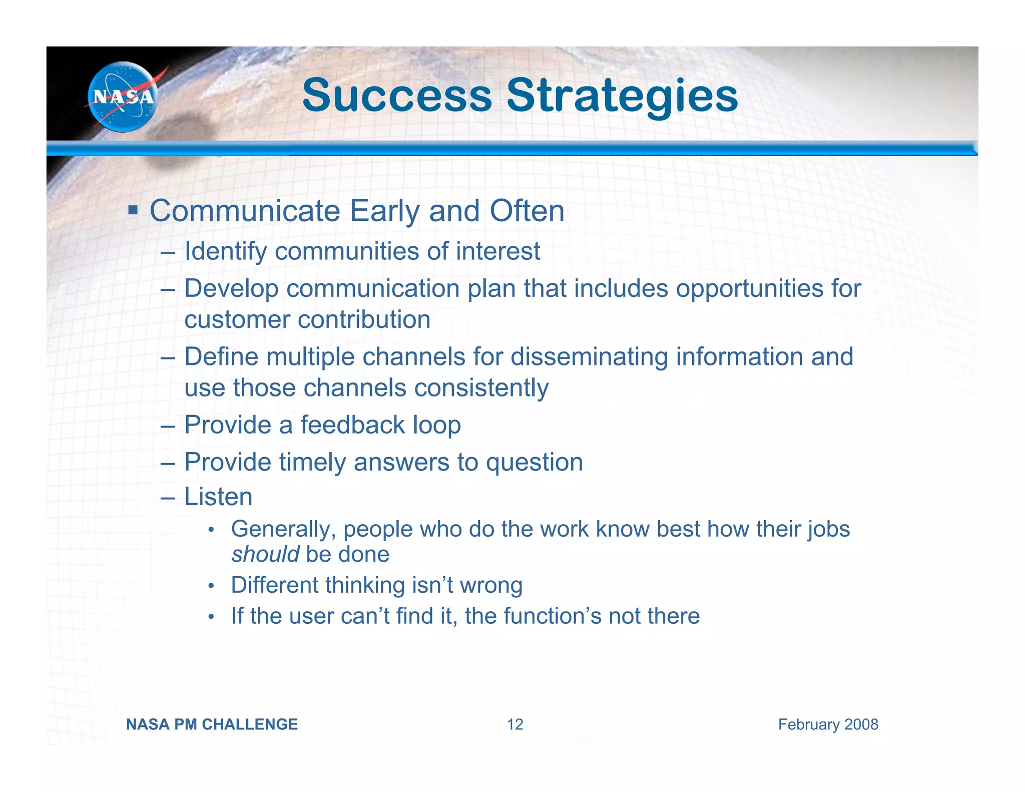 Success Strategies

  Communicate Early and Often
   – Identify communities of interest
   – Develop communication plan that includes opportunities for
     customer contribution
   – Define multiple channels for disseminating information and
     use those channels consistently
   – Provide a feedback loop
   – Provide timely answers to question
   – Listen
        • Generally, people who do the work know best how their jobs
          should be done
        • Different thinking isn’t wrong
        • If the user can’t find it, the function’s not there




NASA PM CHALLENGE                       12                      February 2008
 