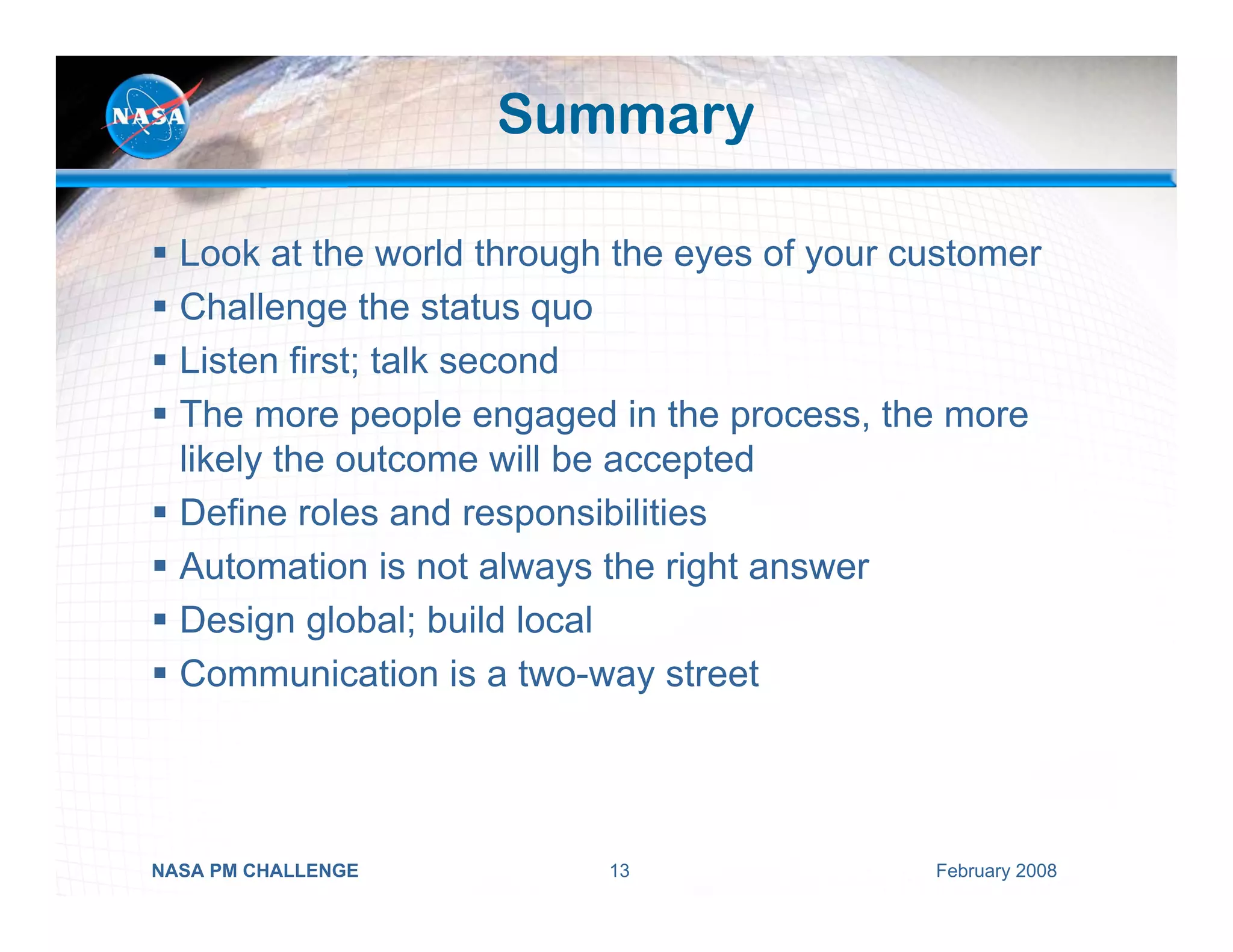 Summary

  Look at the world through the eyes of your customer
  Challenge the status quo
  Listen first; talk second
  The more people engaged in the process, the more
  likely the outcome will be accepted
  Define roles and responsibilities
  Automation is not always the right answer
  Design global; build local
  Communication is a two-way street




NASA PM CHALLENGE          13                 February 2008
 