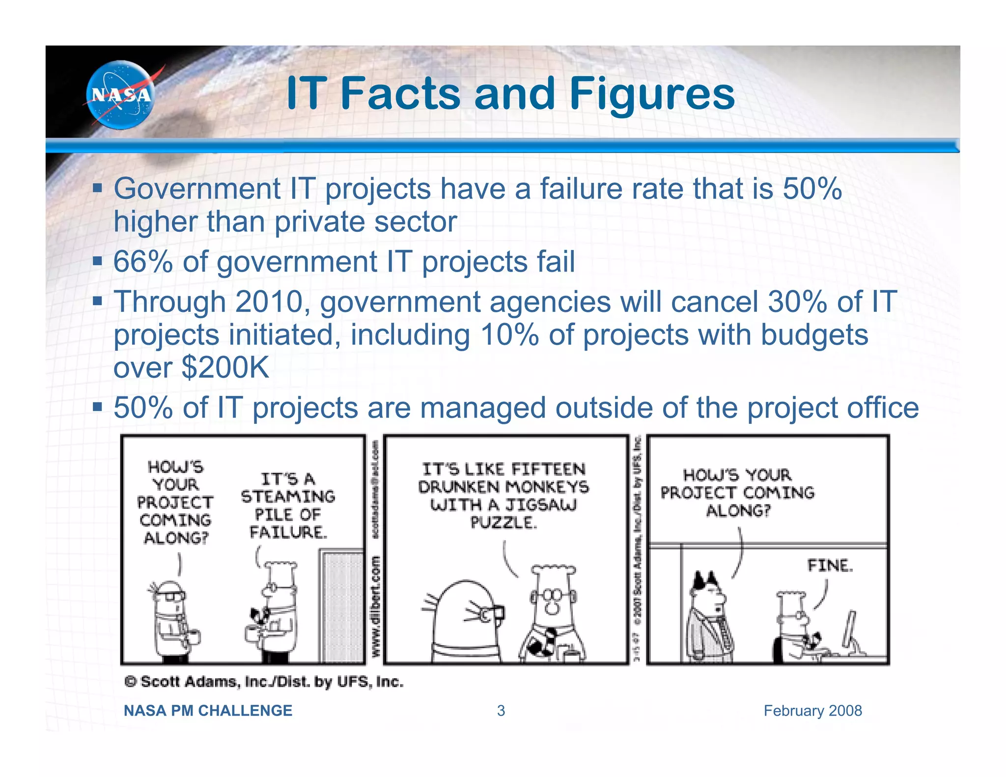 IT Facts and Figures
Government IT projects have a failure rate that is 50%
higher than private sector
66% of government IT projects fail
Through 2010, government agencies will cancel 30% of IT
projects initiated, including 10% of projects with budgets
over $200K
50% of IT projects are managed outside of the project office




NASA PM CHALLENGE           3                   February 2008
 