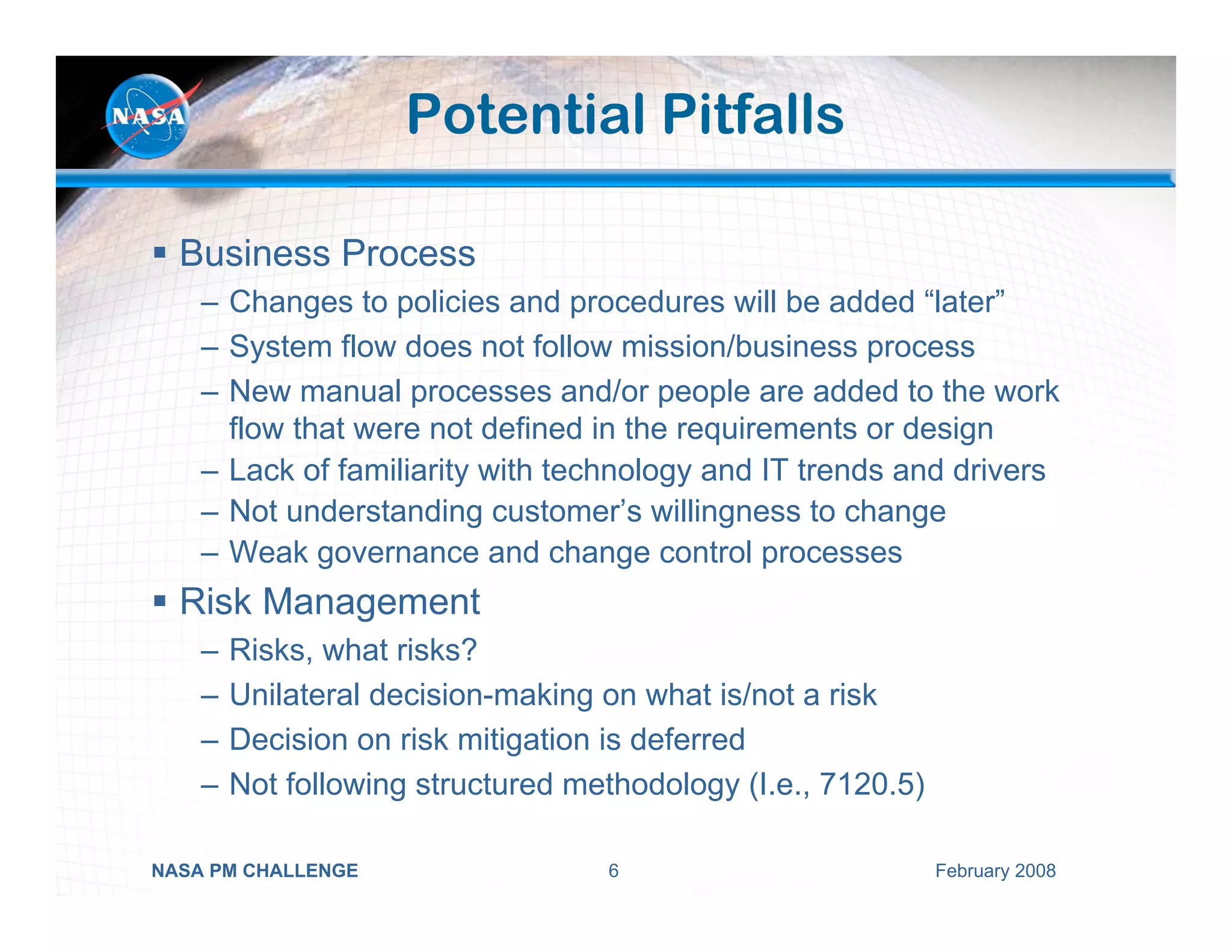 Potential Pitfalls

  Business Process
    – Changes to policies and procedures will be added “later”
    – System flow does not follow mission/business process
    – New manual processes and/or people are added to the work
      flow that were not defined in the requirements or design
    – Lack of familiarity with technology and IT trends and drivers
    – Not understanding customer’s willingness to change
    – Weak governance and change control processes
  Risk Management
    –   Risks, what risks?
    –   Unilateral decision-making on what is/not a risk
    –   Decision on risk mitigation is deferred
    –   Not following structured methodology (I.e., 7120.5)

NASA PM CHALLENGE                  6                          February 2008
 