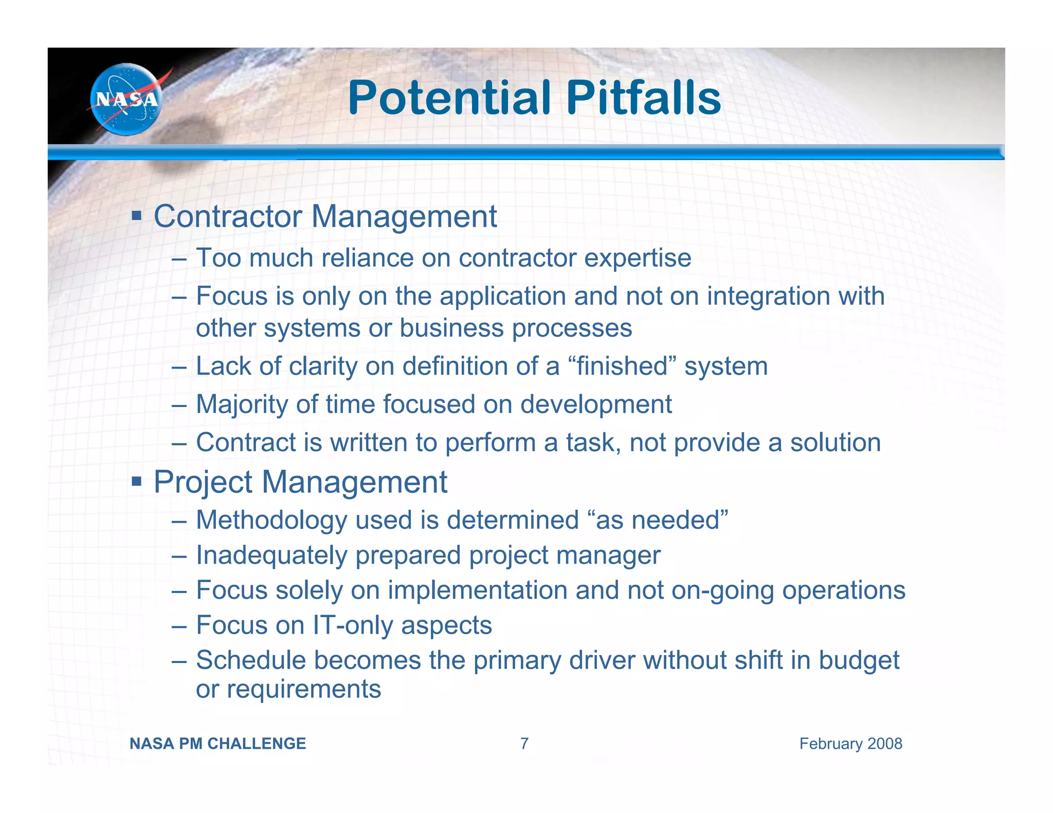 Potential Pitfalls

  Contractor Management
    – Too much reliance on contractor expertise
    – Focus is only on the application and not on integration with
      other systems or business processes
    – Lack of clarity on definition of a “finished” system
    – Majority of time focused on development
    – Contract is written to perform a task, not provide a solution
  Project Management
    –   Methodology used is determined “as needed”
    –   Inadequately prepared project manager
    –   Focus solely on implementation and not on-going operations
    –   Focus on IT-only aspects
    –   Schedule becomes the primary driver without shift in budget
        or requirements
NASA PM CHALLENGE                 7                        February 2008
 