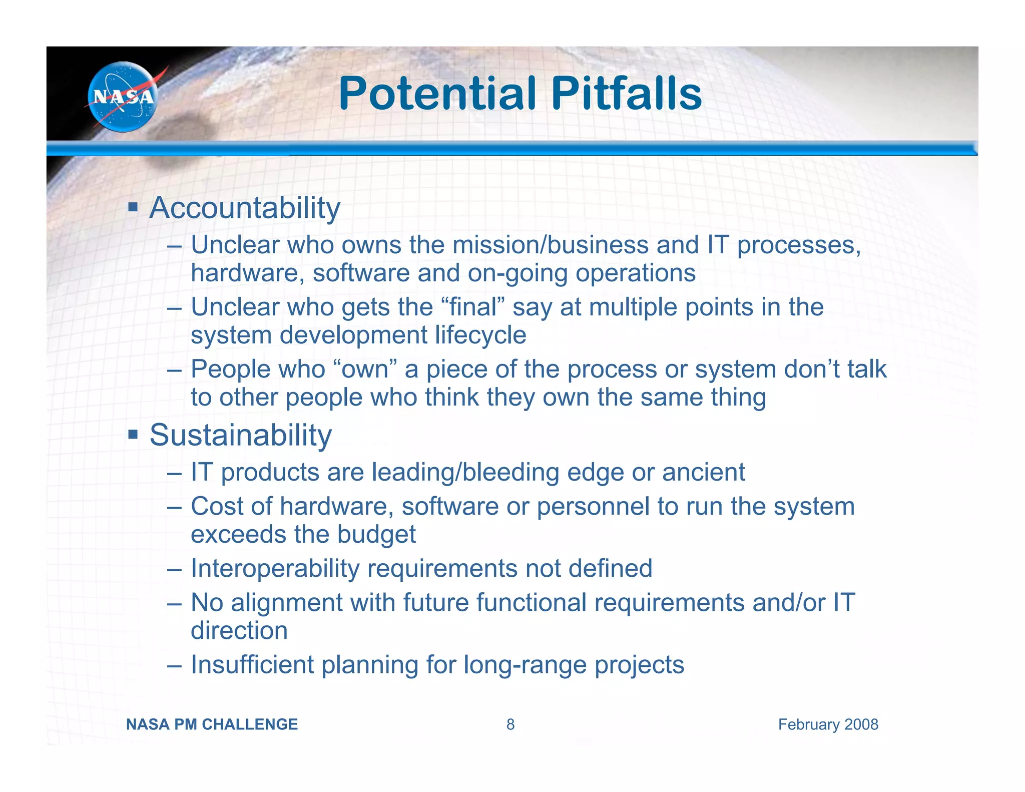 Potential Pitfalls

  Accountability
    – Unclear who owns the mission/business and IT processes,
      hardware, software and on-going operations
    – Unclear who gets the “final” say at multiple points in the
      system development lifecycle
    – People who “own” a piece of the process or system don’t talk
      to other people who think they own the same thing
  Sustainability
    – IT products are leading/bleeding edge or ancient
    – Cost of hardware, software or personnel to run the system
      exceeds the budget
    – Interoperability requirements not defined
    – No alignment with future functional requirements and/or IT
      direction
    – Insufficient planning for long-range projects

NASA PM CHALLENGE                8                       February 2008
 