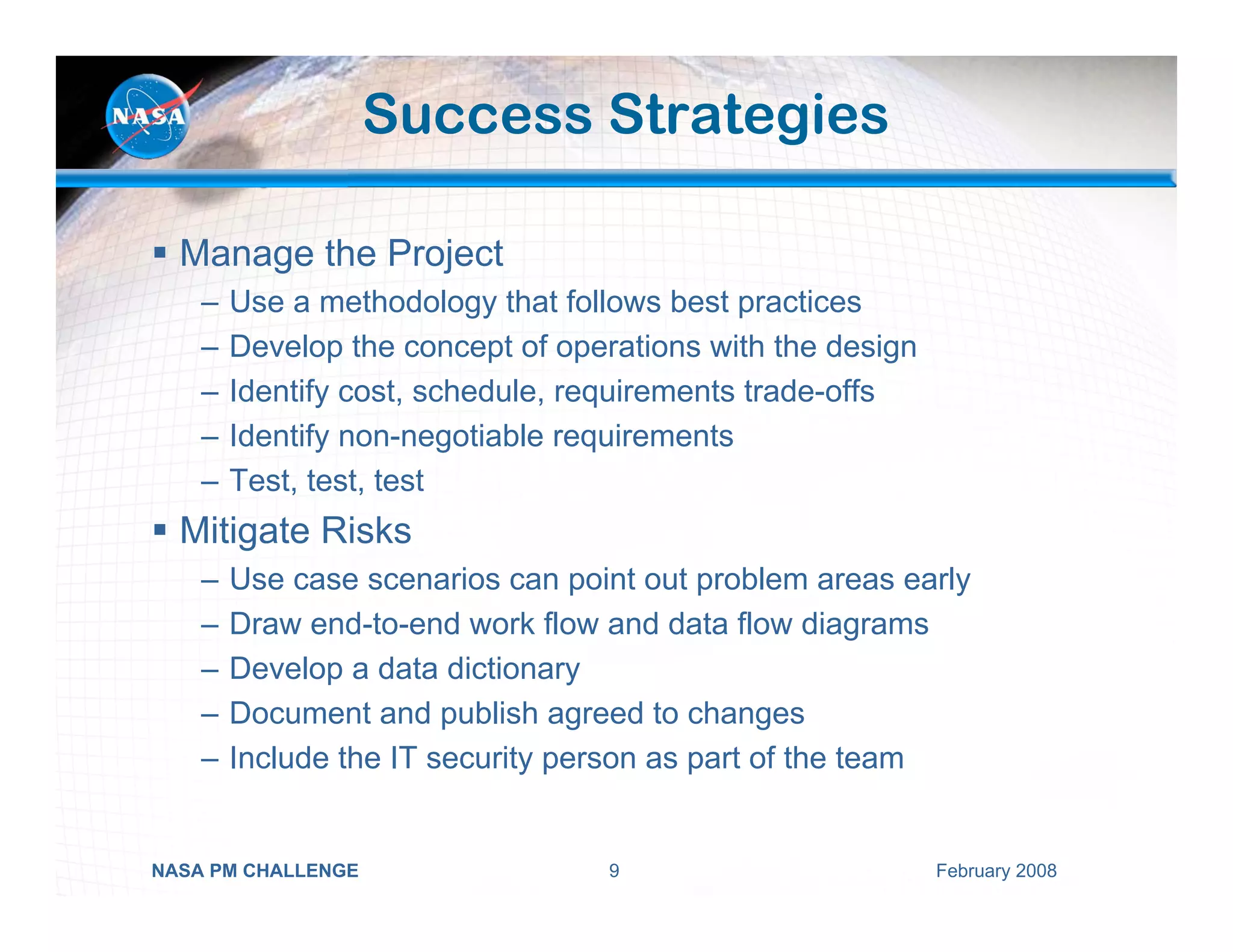 Success Strategies

  Manage the Project
    –   Use a methodology that follows best practices
    –   Develop the concept of operations with the design
    –   Identify cost, schedule, requirements trade-offs
    –   Identify non-negotiable requirements
    –   Test, test, test
  Mitigate Risks
    –   Use case scenarios can point out problem areas early
    –   Draw end-to-end work flow and data flow diagrams
    –   Develop a data dictionary
    –   Document and publish agreed to changes
    –   Include the IT security person as part of the team


NASA PM CHALLENGE                  9                        February 2008
 