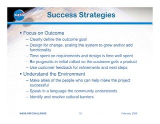 Success Strategies

  Focus on Outcome
    – Clearly define the outcome goal
    – Design for change, scaling the system to grow and/or add
      functionality
    – Time spent on requirements and design is time well spent
    – Be pragmatic in initial rollout so the customer gets a product
    – Use customer feedback for refinements and next steps
  Understand the Environment
    – Make allies of the people who can help make the project
      successful
    – Speak in a language the community understands
    – Identify and resolve cultural barriers


NASA PM CHALLENGE                 10                       February 2008
 