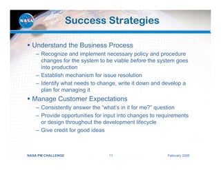 Success Strategies

  Understand the Business Process
    – Recognize and implement necessary policy and procedure
      changes for the system to be viable before the system goes
      into production
    – Establish mechanism for issue resolution
    – Identify what needs to change, write it down and develop a
      plan for managing it
  Manage Customer Expectations
    – Consistently answer the “what’s in it for me?” question
    – Provide opportunities for input into changes to requirements
      or design throughout the development lifecycle
    – Give credit for good ideas



NASA PM CHALLENGE                11                      February 2008
 