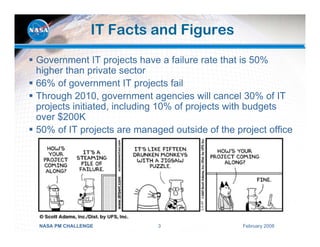 IT Facts and Figures
Government IT projects have a failure rate that is 50%
higher than private sector
66% of government IT projects fail
Through 2010, government agencies will cancel 30% of IT
projects initiated, including 10% of projects with budgets
over $200K
50% of IT projects are managed outside of the project office




NASA PM CHALLENGE           3                   February 2008
 