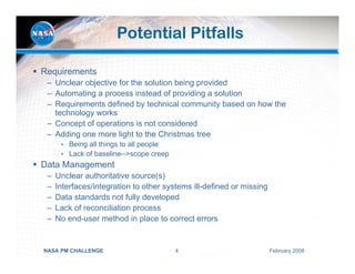 Potential Pitfalls

Requirements
 – Unclear objective for the solution being provided
 – Automating a process instead of providing a solution
 – Requirements defined by technical community based on how the
   technology works
 – Concept of operations is not considered
 – Adding one more light to the Christmas tree
      • Being all things to all people
      • Lack of baseline-->scope creep
Data Management
 –   Unclear authoritative source(s)
 –   Interfaces/integration to other systems ill-defined or missing
 –   Data standards not fully developed
 –   Lack of reconciliation process
 –   No end-user method in place to correct errors


NASA PM CHALLENGE                        4                            February 2008
 