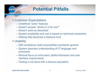 Potential Pitfalls

  Customer Expectations
    –   Undefined “extra” features
    –   Doesn’t answer “what’s in it for me?”
    –   Doesn’t work as described
    –   System availability and use is based on technical constraints
    –   Getting help becomes a treasure hunt
  Usability
    – 508 compliance (web accessibility) standards ignored
    – System assumes understanding of IT language and
      processes
    – Minimal focus on end-users’ platform/browser and user
      interface requirements
    – Testing is not done with a diverse population


NASA PM CHALLENGE                  5                       February 2008
 