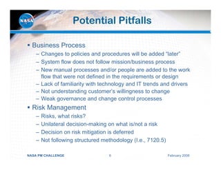 Potential Pitfalls

  Business Process
    – Changes to policies and procedures will be added “later”
    – System flow does not follow mission/business process
    – New manual processes and/or people are added to the work
      flow that were not defined in the requirements or design
    – Lack of familiarity with technology and IT trends and drivers
    – Not understanding customer’s willingness to change
    – Weak governance and change control processes
  Risk Management
    –   Risks, what risks?
    –   Unilateral decision-making on what is/not a risk
    –   Decision on risk mitigation is deferred
    –   Not following structured methodology (I.e., 7120.5)

NASA PM CHALLENGE                  6                          February 2008
 