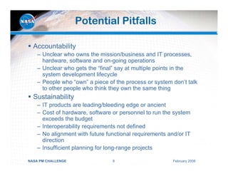 Potential Pitfalls

  Accountability
    – Unclear who owns the mission/business and IT processes,
      hardware, software and on-going operations
    – Unclear who gets the “final” say at multiple points in the
      system development lifecycle
    – People who “own” a piece of the process or system don’t talk
      to other people who think they own the same thing
  Sustainability
    – IT products are leading/bleeding edge or ancient
    – Cost of hardware, software or personnel to run the system
      exceeds the budget
    – Interoperability requirements not defined
    – No alignment with future functional requirements and/or IT
      direction
    – Insufficient planning for long-range projects

NASA PM CHALLENGE                8                       February 2008
 