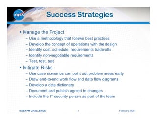 Success Strategies

  Manage the Project
    –   Use a methodology that follows best practices
    –   Develop the concept of operations with the design
    –   Identify cost, schedule, requirements trade-offs
    –   Identify non-negotiable requirements
    –   Test, test, test
  Mitigate Risks
    –   Use case scenarios can point out problem areas early
    –   Draw end-to-end work flow and data flow diagrams
    –   Develop a data dictionary
    –   Document and publish agreed to changes
    –   Include the IT security person as part of the team


NASA PM CHALLENGE                  9                        February 2008
 