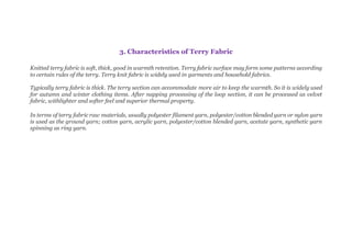 3. Characteristics of Terry Fabric
Knitted terry fabric is soft, thick, good in warmth retention. Terry fabric surface may form some patterns according
to certain rules of the terry. Terry knit fabric is widely used in garments and household fabrics.
Typically terry fabric is thick. The terry section can accommodate more air to keep the warmth. So it is widely used
for autumn and winter clothing items. After napping processing of the loop section, it can be processed as velvet
fabric, withlighter and softer feel and superior thermal property.
In terms of terry fabric raw materials, usually polyester filament yarn, polyester/cotton blended yarn or nylon yarn
is used as the ground yarn; cotton yarn, acrylic yarn, polyester/cotton blended yarn, acetate yarn, synthetic yarn
spinning as ring yarn.
 